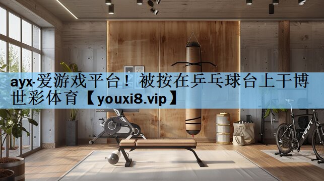 ayx·爱游戏平台！被按在乒乓球台上干博世彩体育