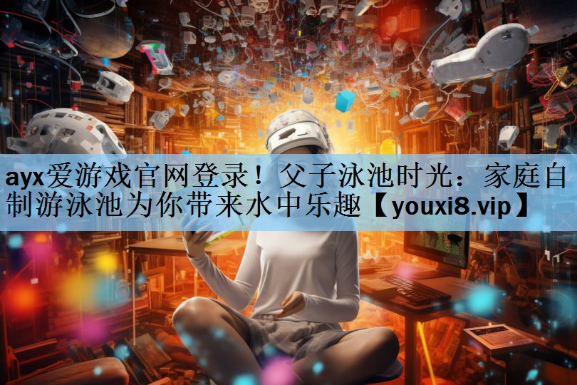 ayx爱游戏官网登录！父子泳池时光：家庭自制游泳池为你带来水中乐趣