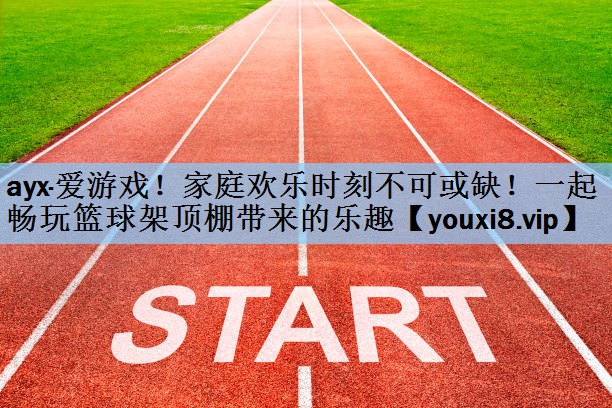 ayx·爱游戏！家庭欢乐时刻不可或缺！一起畅玩篮球架顶棚带来的乐趣