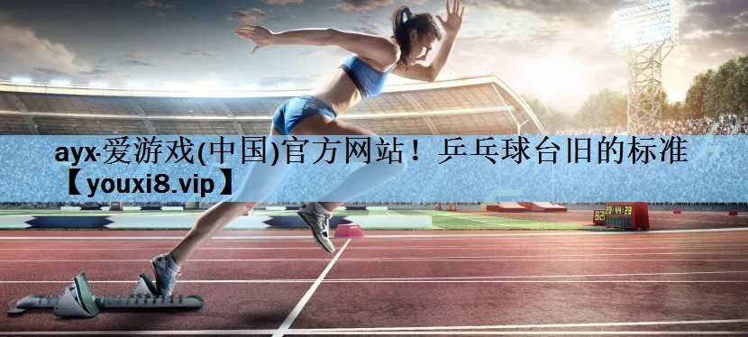 ayx·爱游戏(中国)官方网站！乒乓球台旧的标准