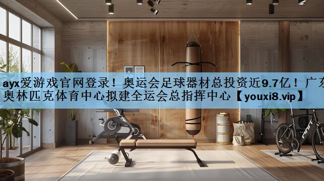 ayx爱游戏官网登录！奥运会足球器材总投资近9.7亿！广东奥林匹克体育中心拟建全运会总指挥中心