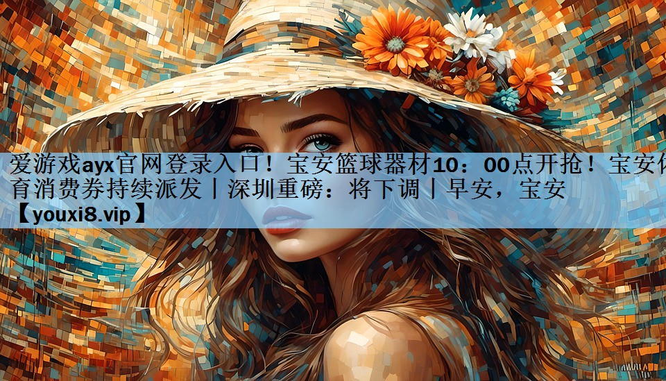 爱游戏ayx官网登录入口！宝安篮球器材10：00点开抢！宝安体育消费券持续派发丨深圳重磅：将下调丨早安，宝安