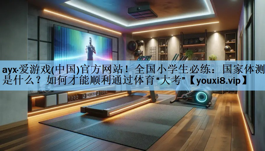 ayx·爱游戏(中国)官方网站！全国小学生必练：国家体测是什么？如何才能顺利通过体育“大考”