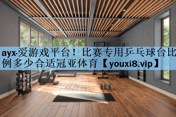ayx·爱游戏平台！比赛专用乒乓球台比例多少合适冠亚体育