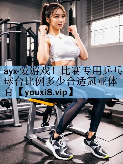 ayx·爱游戏！比赛专用乒乓球台比例多少合适冠亚体育